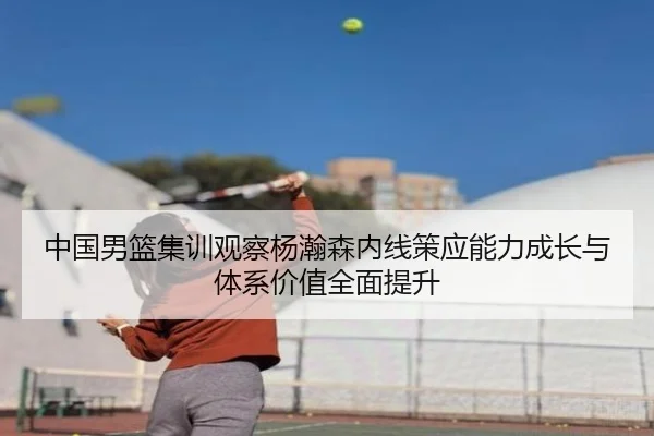中国男篮集训观察杨瀚森内线策应能力成长与体系价值全面提升