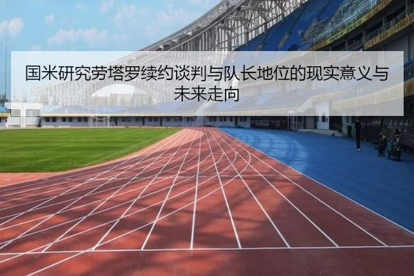 国米研究劳塔罗续约谈判与队长地位的现实意义与未来走向