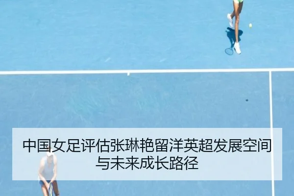 中国女足评估张琳艳留洋英超发展空间与未来成长路径