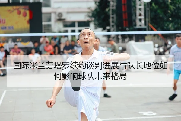 国际米兰劳塔罗续约谈判进展与队长地位如何影响球队未来格局