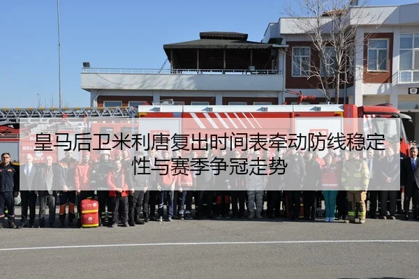 皇马后卫米利唐复出时间表牵动防线稳定性与赛季争冠走势