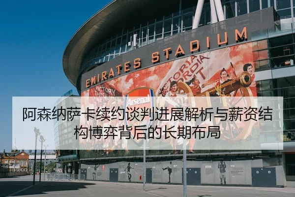 阿森纳萨卡续约谈判进展解析与薪资结构博弈背后的长期布局