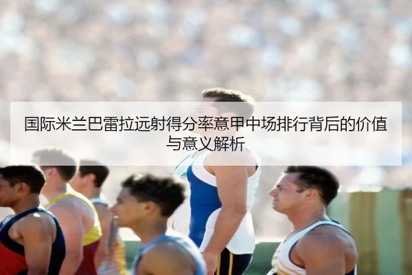 国际米兰巴雷拉远射得分率意甲中场排行背后的价值与意义解析