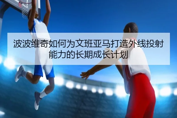 波波维奇如何为文班亚马打造外线投射能力的长期成长计划