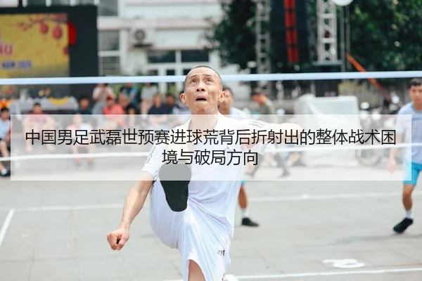 中国男足武磊世预赛进球荒背后折射出的整体战术困境与破局方向
