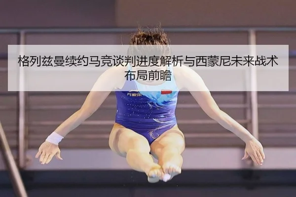 格列兹曼续约马竞谈判进度解析与西蒙尼未来战术布局前瞻