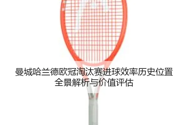 曼城哈兰德欧冠淘汰赛进球效率历史位置全景解析与价值评估
