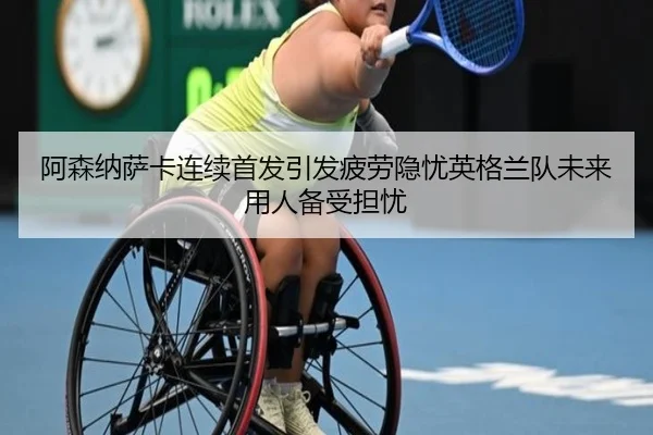 阿森纳萨卡连续首发引发疲劳隐忧英格兰队未来用人备受担忧