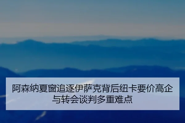 阿森纳夏窗追逐伊萨克背后纽卡要价高企与转会谈判多重难点
