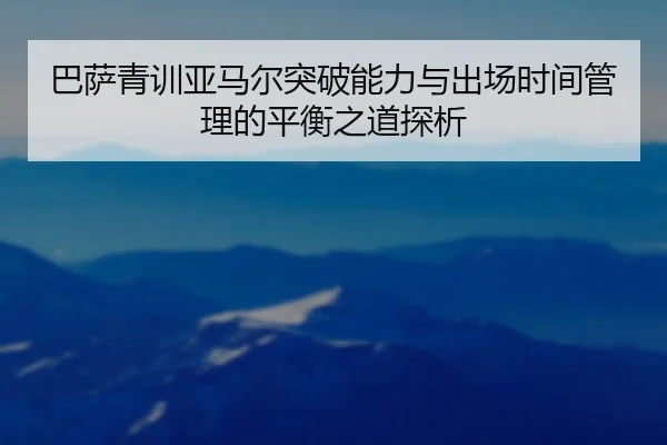 巴萨青训亚马尔突破能力与出场时间管理的平衡之道探析