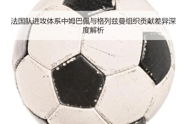 法国队进攻体系中姆巴佩与格列兹曼组织贡献差异深度解析