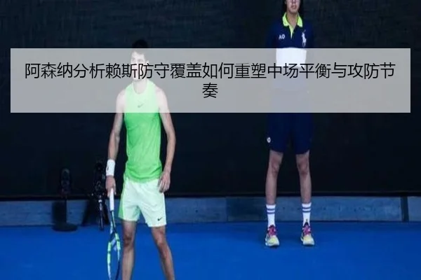 阿森纳分析赖斯防守覆盖如何重塑中场平衡与攻防节奏