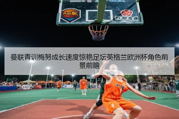 曼联青训梅努成长速度惊艳足坛英格兰欧洲杯角色前景前瞻