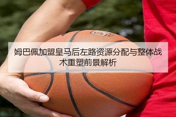 姆巴佩加盟皇马后左路资源分配与整体战术重塑前景解析