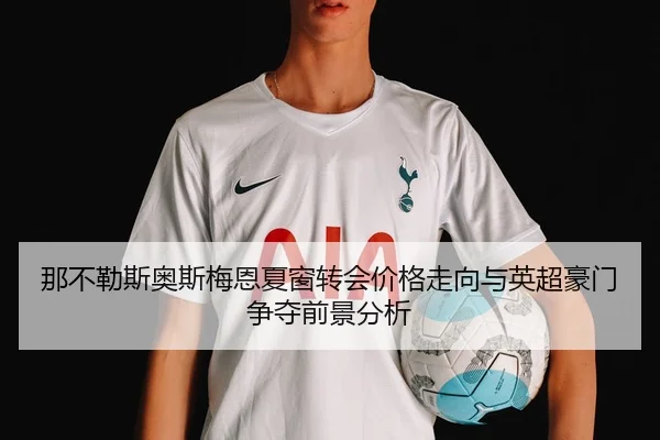 那不勒斯奥斯梅恩夏窗转会价格走向与英超豪门争夺前景分析