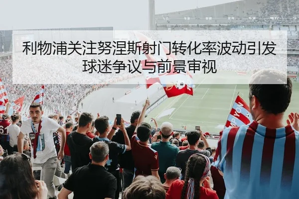 利物浦关注努涅斯射门转化率波动引发球迷争议与前景审视