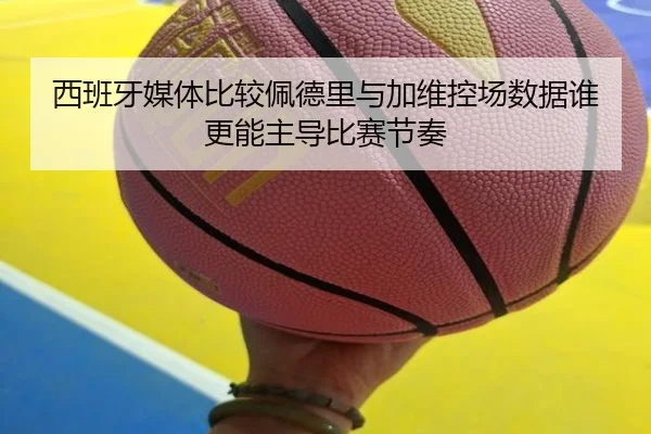 西班牙媒体比较佩德里与加维控场数据谁更能主导比赛节奏