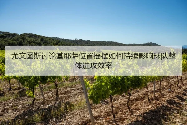 尤文图斯讨论基耶萨位置摇摆如何持续影响球队整体进攻效率