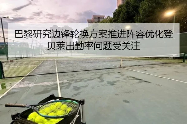 巴黎研究边锋轮换方案推进阵容优化登贝莱出勤率问题受关注